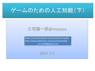 ゲームのための人工知能（下）
三宅 陽一郎
三宅陽一郎@miyayou
2017.7.5
https://www.facebook.com/youichiro.miyake
http://www.slideshare.net/youichiromiyake
y.m.4160@gmail.com
 