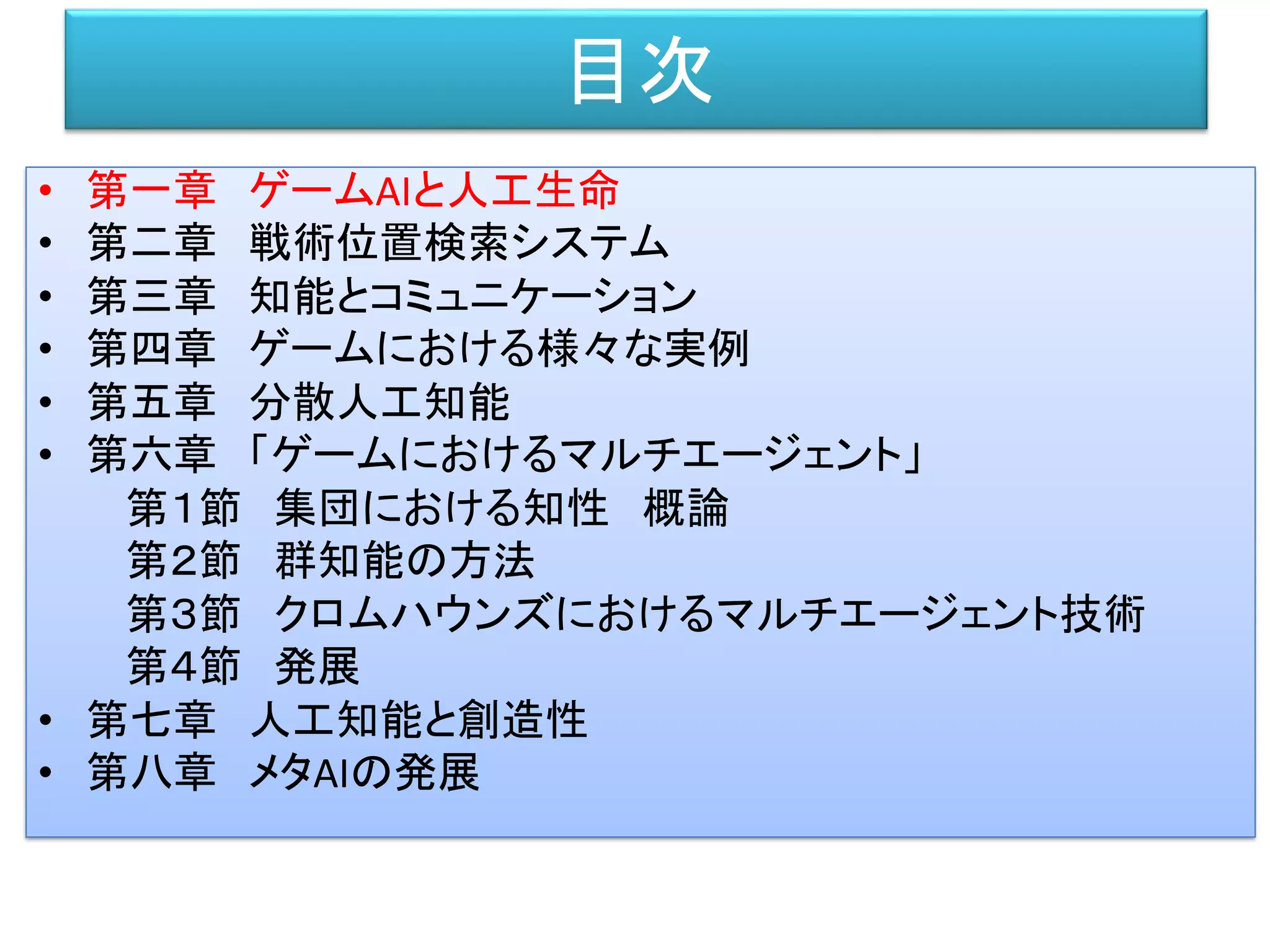 目次
• 第一章 ゲームAIと人工生命
• 第二章 戦術位置検索システム
• 第三章 知能とコミュニケーション
• 第四章 ゲームにおける様々な実例
• 第五章 分散人工知能
• 第六章 「ゲームにおけるマルチエージェント」
第１節 集団における知性 概論
第２節 群知能の方法
第３節 クロムハウンズにおけるマルチエージェント技術
第４節 発展
• 第七章 人工知能と創造性
• 第八章 メタAIの発展
 