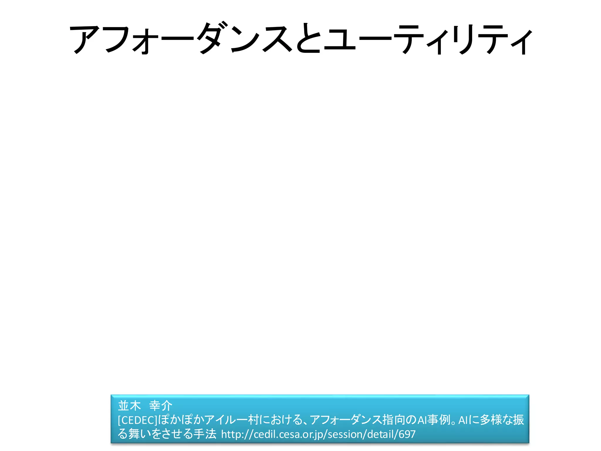 アフォーダンスとユーティリティ
並木 幸介
[CEDEC]ぽかぽかアイルー村における、アフォーダンス指向のAI事例。AIに多様な振
る舞いをさせる手法 http://cedil.cesa.or.jp/session/detail/697
 
