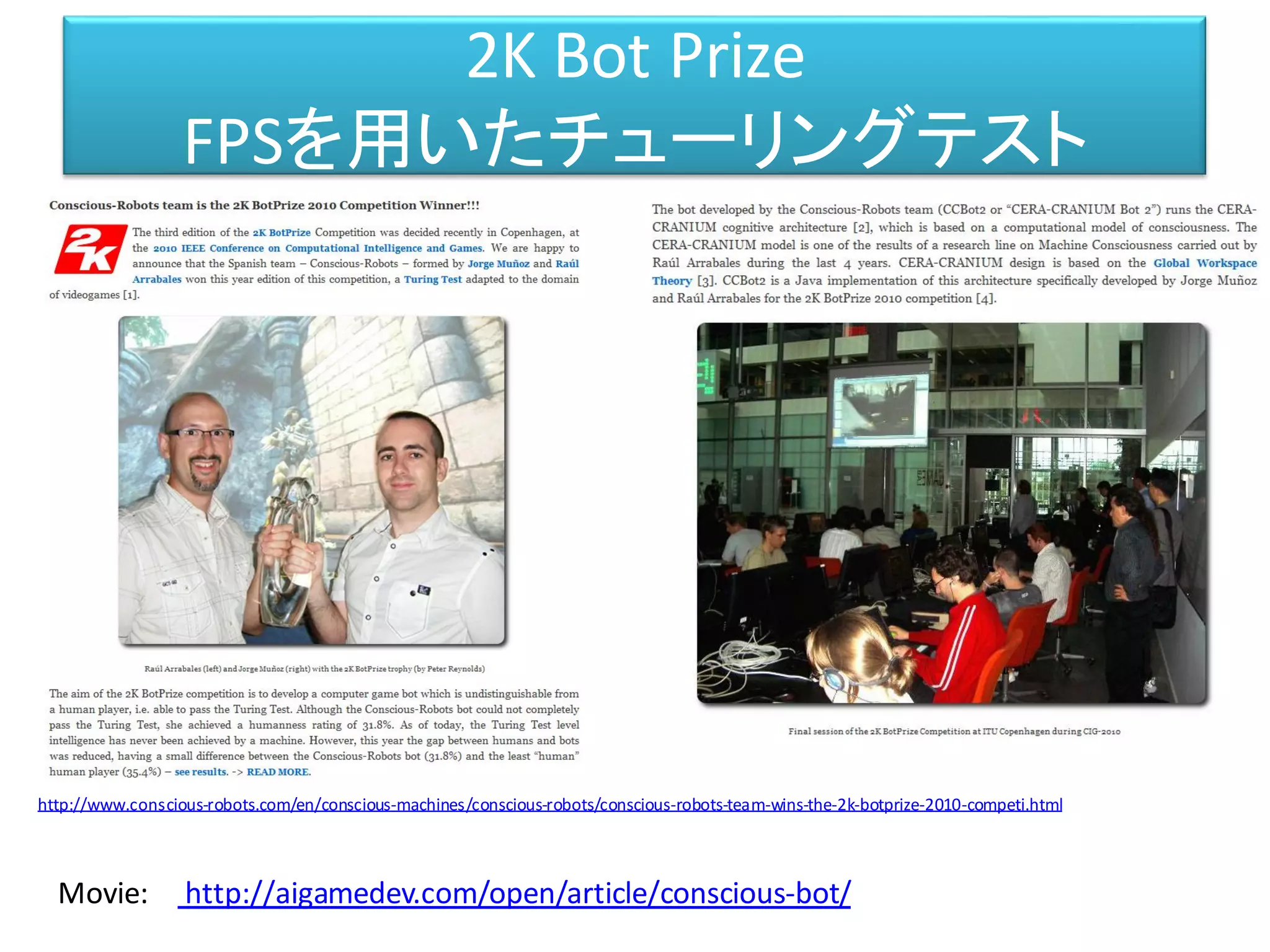 2K Bot Prize
FPSを用いたチューリングテスト
http://www.conscious-robots.com/en/conscious-machines/conscious-robots/conscious-robots-team-wins-the-2k-botprize-2010-competi.html
http://aigamedev.com/open/article/conscious-bot/Movie:
 