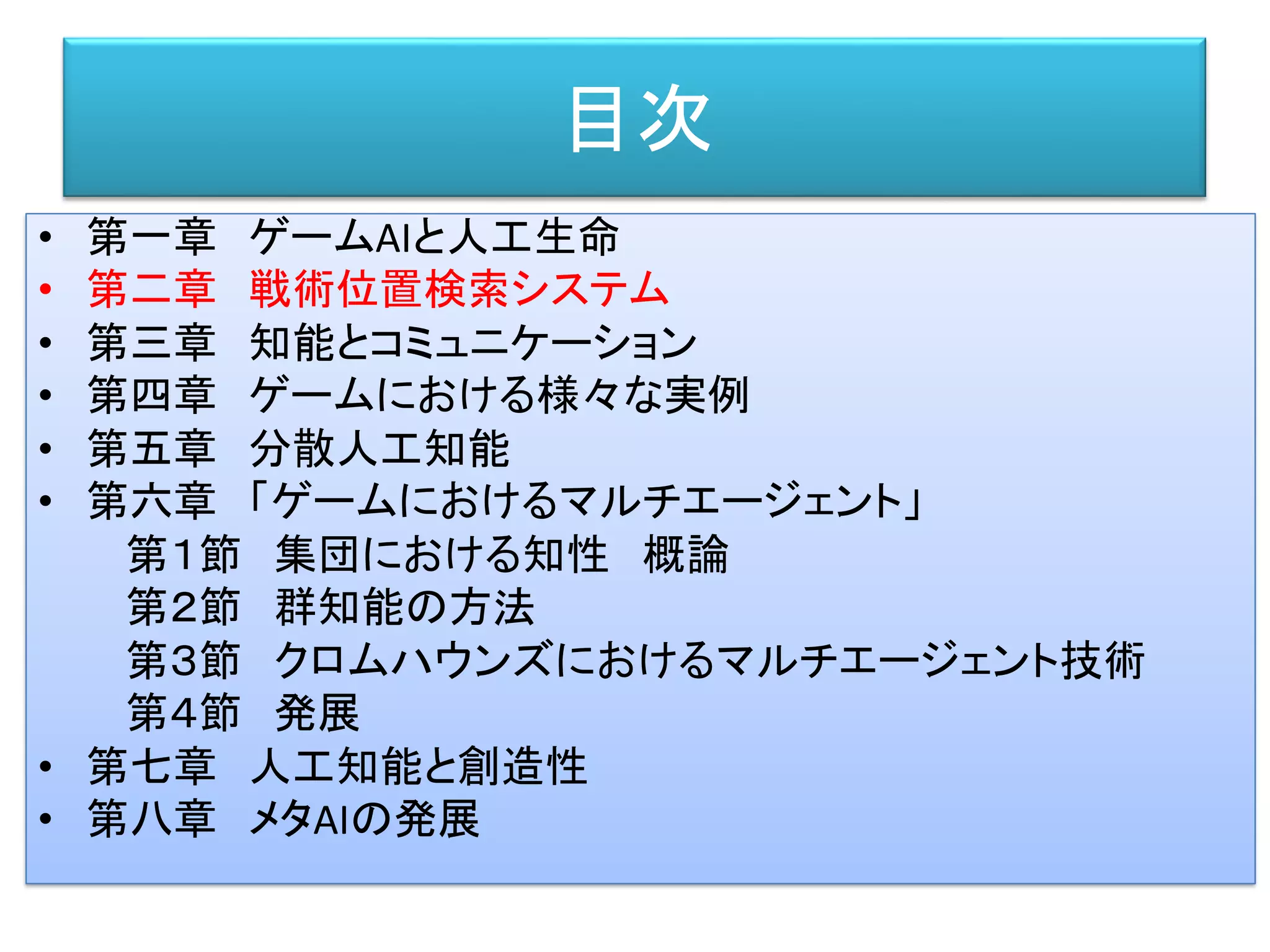 目次
• 第一章 ゲームAIと人工生命
• 第二章 戦術位置検索システム
• 第三章 知能とコミュニケーション
• 第四章 ゲームにおける様々な実例
• 第五章 分散人工知能
• 第六章 「ゲームにおけるマルチエージェント」
第１節 集団における知性 概論
第２節 群知能の方法
第３節 クロムハウンズにおけるマルチエージェント技術
第４節 発展
• 第七章 人工知能と創造性
• 第八章 メタAIの発展
 