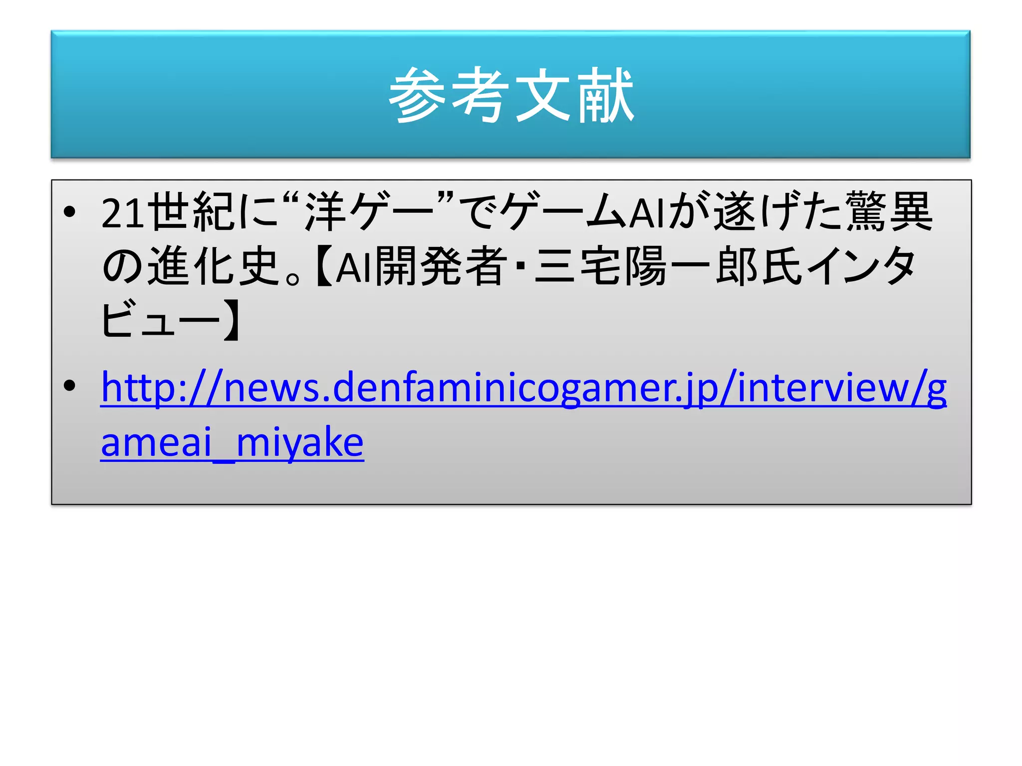 • 21世紀に“洋ゲー”でゲームAIが遂げた驚異
の進化史。【AI開発者・三宅陽一郎氏インタ
ビュー】
• http://news.denfaminicogamer.jp/interview/g
ameai_miyake
参考文献
 