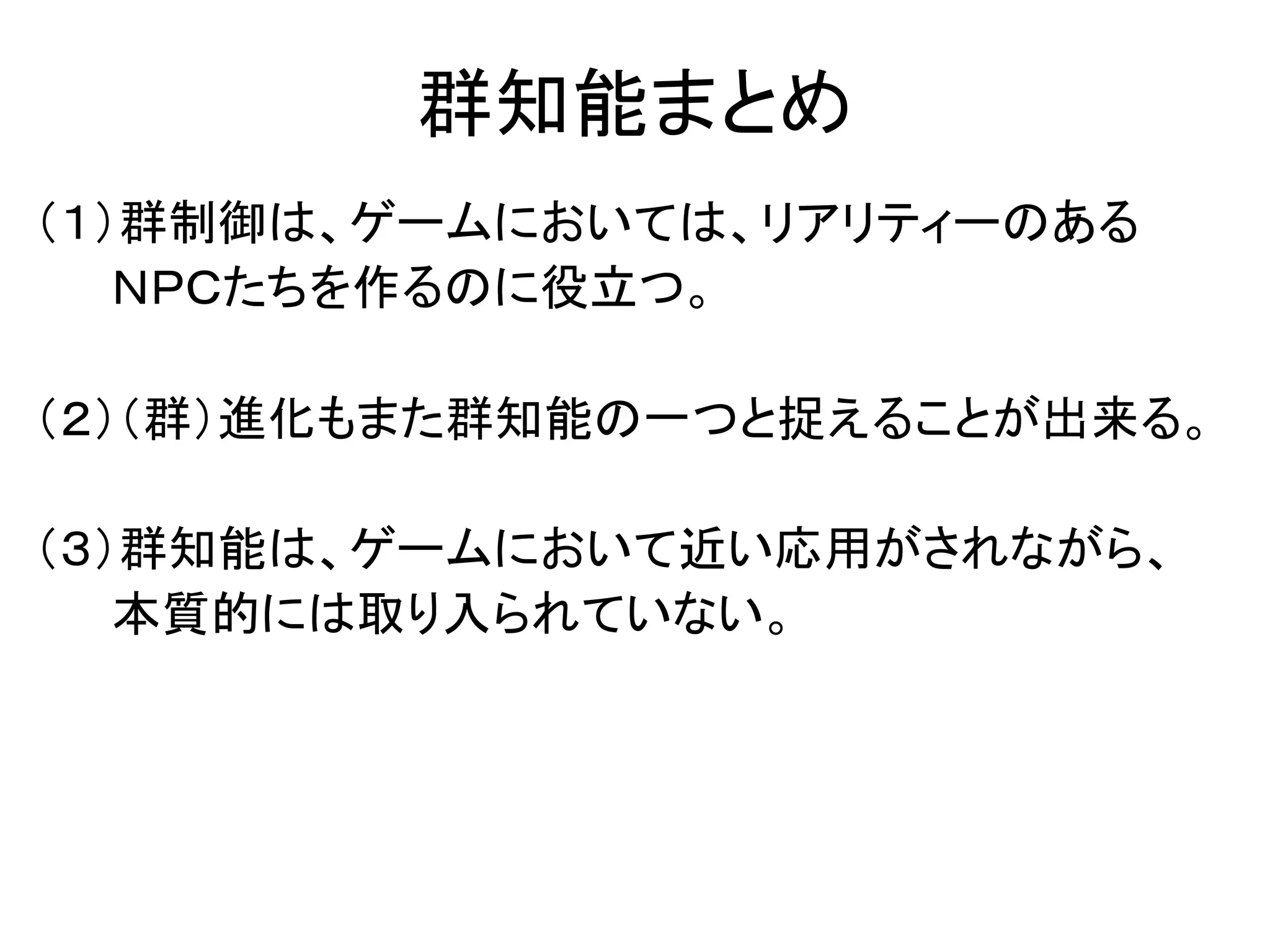 群知能まとめ
（１）群制御は、ゲームにおいては、リアリティーのある
ＮＰＣたちを作るのに役立つ。
（２）（群）進化もまた群知能の一つと捉えることが出来る。
（３）群知能は、ゲームにおいて近い応用がされながら、
本質的には取り入られていない。
 