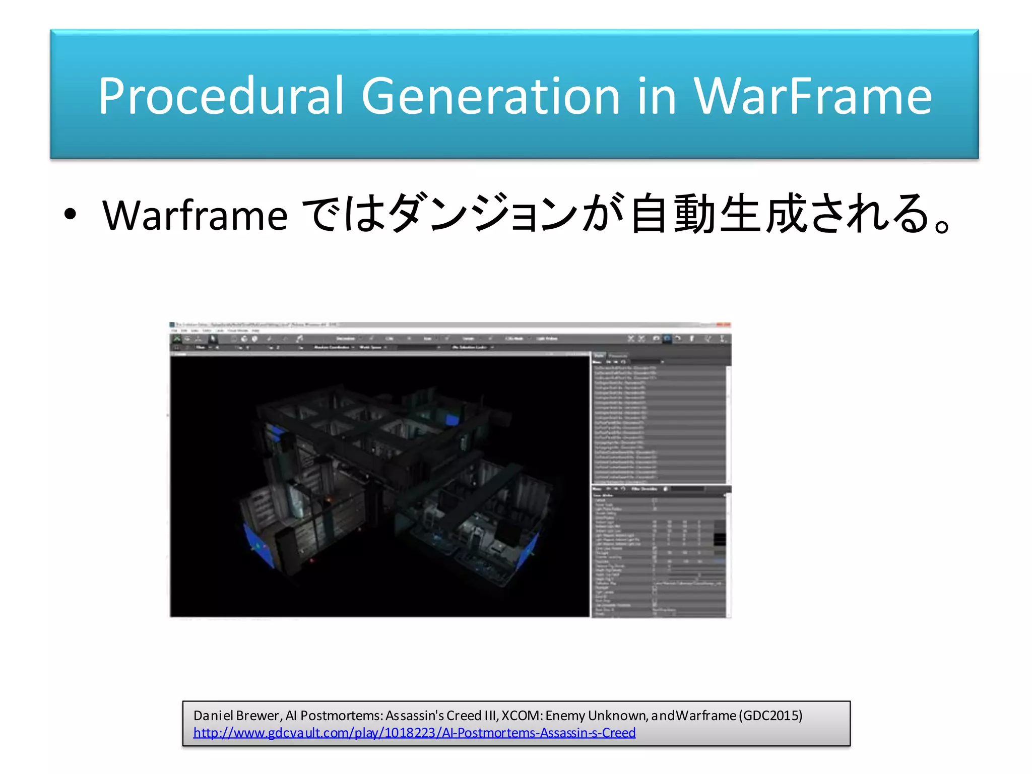 Procedural Generation in WarFrame
• Warframe ではダンジョンが自動生成される。
Daniel Brewer,AI Postmortems:Assassin'sCreed III,XCOM:Enemy Unknown,andWarframe(GDC2015)
http://www.gdcvault.com/play/1018223/AI-Postmortems-Assassin-s-Creed
 