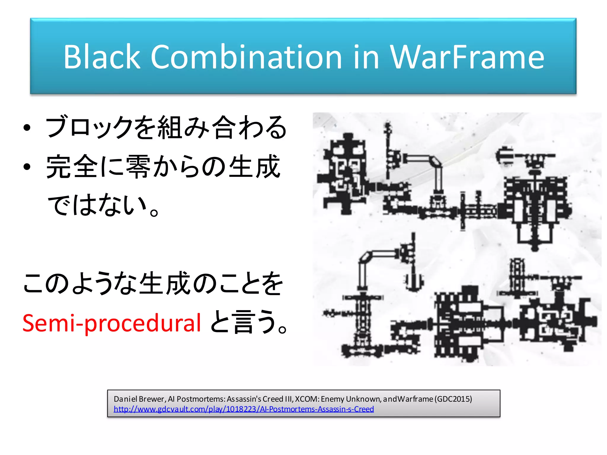 Black Combination in WarFrame
• ブロックを組み合わる
• 完全に零からの生成
ではない。
このような生成のことを
Semi-procedural と言う。
Daniel Brewer,AI Postmortems:Assassin'sCreed III,XCOM:Enemy Unknown,andWarframe(GDC2015)
http://www.gdcvault.com/play/1018223/AI-Postmortems-Assassin-s-Creed
 