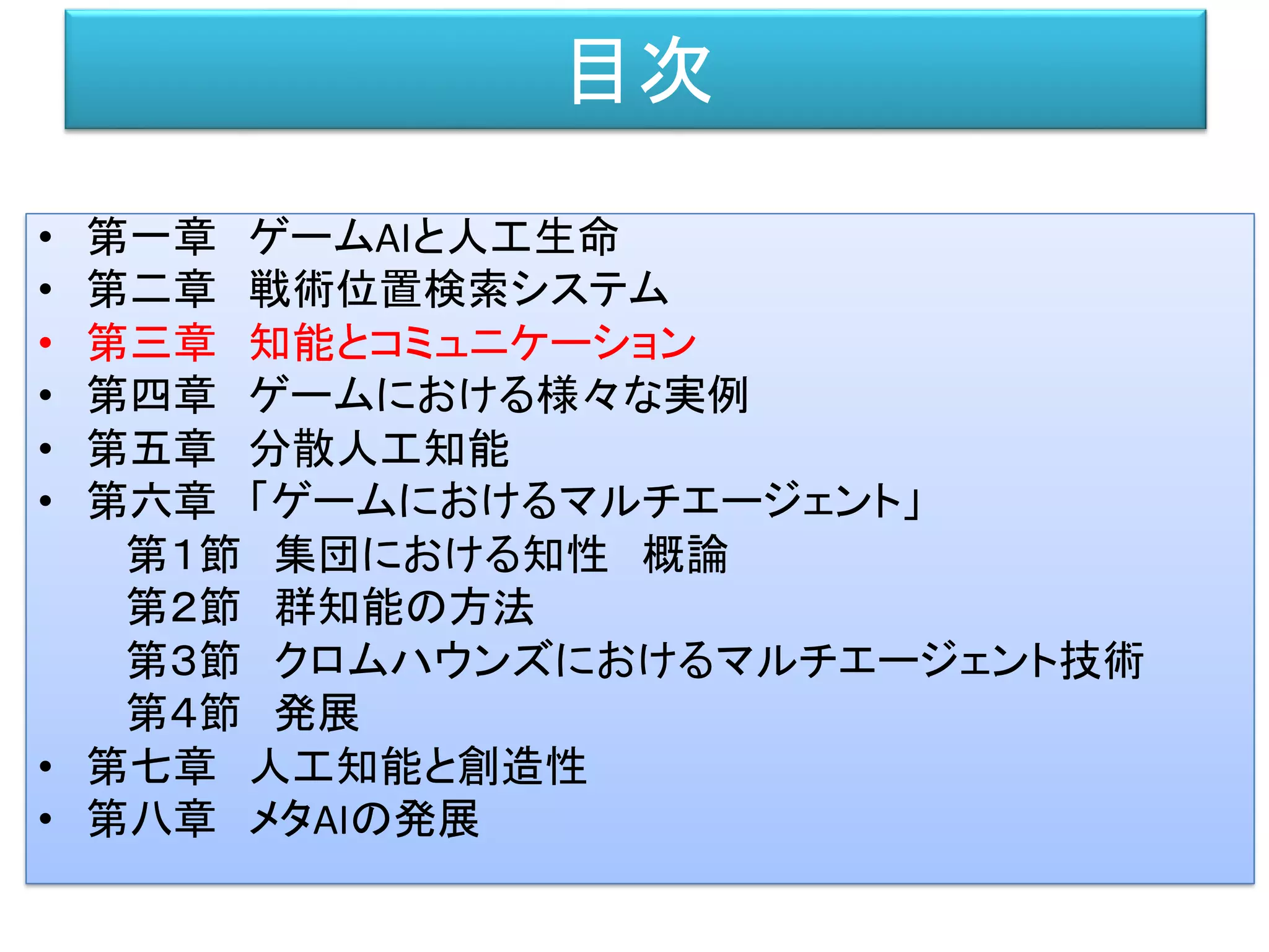 目次
• 第一章 ゲームAIと人工生命
• 第二章 戦術位置検索システム
• 第三章 知能とコミュニケーション
• 第四章 ゲームにおける様々な実例
• 第五章 分散人工知能
• 第六章 「ゲームにおけるマルチエージェント」
第１節 集団における知性 概論
第２節 群知能の方法
第３節 クロムハウンズにおけるマルチエージェント技術
第４節 発展
• 第七章 人工知能と創造性
• 第八章 メタAIの発展
 