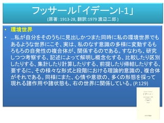 フッサール「イデーンI-1」
(原著：1913-28, 翻訳:1979 渡辺二郎 )
• 環境世界
• …私が自分をそのうちに見出しかつまた同時に私の環境世界でも
あるような世界にこそ、実は、私のなす意識の多様に変動するも
ろもろの自発性の複合体が、関係するのである。すなわち、研究
しつつ考察する、記述によって解明し概念化する、比較したり区別
したりする、集計したり計算したりする、前提したり帰結したりする、
要するに、その様々な形式と段階における理論的意識の、複合体
がそれである。同様にまた、心情や意欲の、多くの形態を採って
現れる諸作用や諸状態も、右の世界に関係している。(P.129)
 