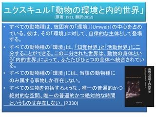 • すべての動物種は、彼固有の「環境」（Umwelt）の中心を占め
ている。彼は、その「環境」に対して、自律的な主体として登場
する。
• すべての動物種の「環境」は、「知覚世界」と「活動世界」に二
分することができる。この二分された世界は、動物の身体とい
う「内的世界」によって、ふたたびひとつの全体へ統合されてい
る。
• すべての動物種の「環境」には、当該の動物種に
のみ属する事物しか存在しない。
• すべての生物を包括するような 、唯一の普遍的かつ
絶対的な空間、唯一の普遍的かつ絶対的な時間
というものは存在しない。(P.330)
ユクスキュル「動物の環境と内的世界」
(原著：1921, 翻訳:2012)
 