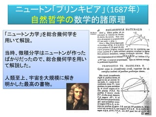 ニュートン「プリンキピア」（1687年）
自然哲学の数学的諸原理
「ニュートン力学」を総合幾何学を
用いて解説。
当時、微積分学はニュートンが作った
ばかりだったので、総合幾何学を用い
て解説した。
人類至上、宇宙を大規模に解き
明かした最高の...