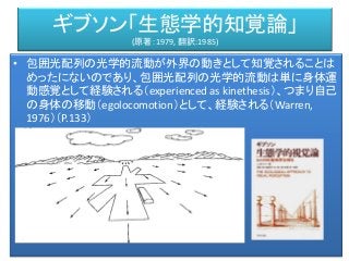 ギブソン「生態学的知覚論」
(原著：1979, 翻訳:1985)
• 包囲光配列の光学的流動が外界の動きとして知覚されることは
めったにないのであり、包囲光配列の光学的流動は単に身体運
動感覚として経験される（experienced as kinethesis）、つまり自己
の身体の移動（egolocomotion）として、経験される（Warren,
1976）（P.133）
 