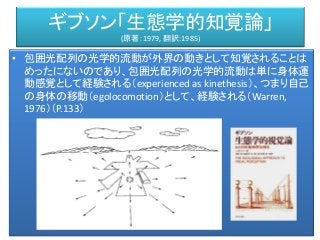 ギブソン「生態学的知覚論」
(原著：1979, 翻訳:1985)
• 包囲光配列の光学的流動が外界の動きとして知覚されることは
めったにないのであり、包囲光配列の光学的流動は単に身体運
動感覚として経験される（experienced as kinethesis）、つまり自己
の身体の移動（egolocomotion）として、経験される（Warren,
1976）（P.133）
 