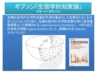 ギブソン「生態学的知覚論」
(原著：1979, 翻訳:1985)
• 包囲光配列の光学的流動が外界の動きとして知覚されることは
めったにないのであり、包囲光配列の光学的流動は単に身体運
動感覚として経験される（experienced as kinethesis）、つまり自己
の身体の移動（egolocomotion）として、経験される（Warren,
1976）（P.133）
 