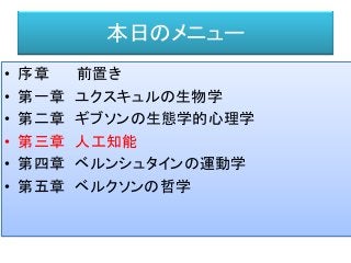 本日のメニュー
• 序章 前置き
• 第一章 ユクスキュルの生物学
• 第二章 ギブソンの生態学的心理学
• 第三章 人工知能
• 第四章 ベルンシュタインの運動学
• 第五章 ベルクソンの哲学
 