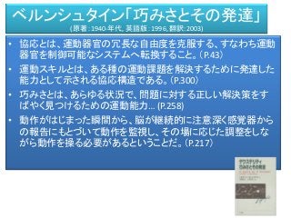 ベルンシュタイン「巧みさとその発達」
(原著：1940-年代, 英語版：1996, 翻訳:2003)
• 協応とは、運動器官の冗長な自由度を克服する、すなわち運動
器官を制御可能なシステムへ転換すること。（P.43）
• 運動スキルとは、ある種の運動課題を解決するために発達した
能力として示される協応構造である。（P.300）
• 巧みさとは、あらゆる状況で、問題に対する正しい解決策をす
ばやく見つけるための運動能力… (P.258)
• 動作がはじまった瞬間から、脳が継続的に注意深く感覚器から
の報告にもとづいて動作を監視し、その場に応じた調整をしな
がら動作を操る必要があるということだ。（P.217）
 