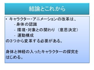 結論とこれから
• キャラクター・アニメーションの改革は、
- 身体の認識
- 環境・対象との関わり （意思決定）
- 運動構成
の３つから変革する必要がある。
身体と神経の入ったキャラクターの探究を
はじめる。
 