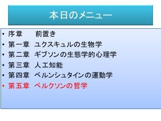 本日のメニュー
• 序章 前置き
• 第一章 ユクスキュルの生物学
• 第二章 ギブソンの生態学的心理学
• 第三章 人工知能
• 第四章 ベルンシュタインの運動学
• 第五章 ベルクソンの哲学
 