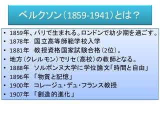 ベルクソン（1859-1941）とは？
• 1859年、パリで生まれる。ロンドンで幼少期を過ごす。
• 1878年 国立高等師範学校入学
• 1881年 教授資格国家試験合格（2位）。
• 地方（クレルモン）でリセ（高校）の教師となる。
• 1888年 ソルボンヌ大学に学位論文「時間と自由」
• 1896年 「物質と記憶」
• 1900年 コレージュ・デュ・フランス教授
• 1907年 「創造的進化」
 