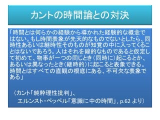 カントの時間論との対決
「時間とは何らかの経験から導かれた経験的な概念で
はない。もし時間表象が先天的なものでないとしたら、同
時性あるいは継時性そのものが知覚の中に入ってくるこ
とはないであろう。人はそれを線的なものであると仮定し
て初めて、物事が一つの同じとき（同時に）起こるとか、
あるいは異なったとき（継時的）に起こると表象できる。
時間とはすべての直観の根底にある、不可欠な表象で
ある」
（カント「純粋理性批判」、
エルンスト・ペッペル「意識に中の時間」 , p.62 より）
 