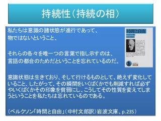 持続性（持続の相）
私たちは意識の諸状態が進行であって、
物ではないということ、
それらの各々を唯一つの言葉で指し示すのは、
言語の都合のためだということを忘れているのだ。
意識状態は生きており、そして行けるものとして、絶えず変化して
いること、したがって、その瞬間をいくばくかでも削減すれば必ず
やいくばくかその印象を貧弱にし、こうしてその性質を変えてしま
うということを私たちは忘れているのである。
（ベルクソン「時間と自由」（中村文郎訳）岩波文庫、p.235）
 