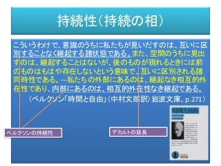 持続性（持続の相）
こういうわけで、意識のうちに私たちが見いだすのは、互いに区
別することなく継起する諸状態である。また、空間のうちに見出
すのは、継起することはないが、後のものが現れるときには前
のものはもはや存在しないという意味で、互いに区別される諸
同時性である。―私たちの外部にあるのは、継起なき相互的外
在性であり、内部にあるのは、相互的外在性なき継起である。
（ベルクソン「時間と自由」（中村文郎訳）岩波文庫、p.271）
ベルクソンの持続性 デカルトの延長
 