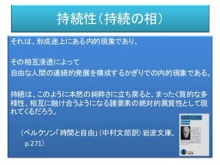 持続性（持続の相）
それは、形成途上にある内的現象であり、
その相互浸透によって
自由な人間の連続的発展を構成するかぎりでの内的現象である。
持続は、このように本然の純粋さに立ち戻ると、まったく質的な多
様性、相互に融け合うようになる諸要素の絶対的異質性として現
れてくるだろう。
（ベルクソン「時間と自由」（中村文郎訳）岩波文庫、
p.271）
 