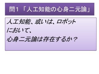 問１ 「人工知能の心身二元論」
人工知能、或いは、ロボット
において、
心身二元論は存在するか？
 