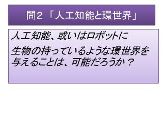 問２ 「人工知能と環世界」
人工知能、或いはロボットに
生物の持っているような環世界を
与えることは、可能だろうか？
 