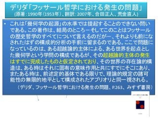 デリダ「フッサール哲学における発生の問題」
(原著：1990年（1953年）、翻訳：2007年、合田正人、荒金直人)
ＡＭ
私対象
• これは「幾何学の起源」の水準では提起することのできない問い
である。この著作は、結局のところ－そしてこのことはフッサール
の歴史哲学のすべてについて言えるのだが－、それよりも前にな
されたはずの構成的分析の手前に留まるのである。ここで問題に
なっているのは、ある超越論的主体による、ある世界を起点とし
た幾何学という学問の構成であるが、その超越論的主体の発生
はすでに完成したものと仮定されており、その世界の存在論的構
造は、ある時はそれに固有の意味作用と共にすでにそこにあり、
またある時は、前述定的基体である限りで、理論的規定の諸可
能性の無限的地平として構成されたアプリオリと同一視される。
（デリダ、フッサール哲学における発生の問題、P.263、 みすず書房）
 