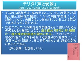 デリダ「声と現象」
(原著：１９６７年、翻訳： 197０年、高橋充昭)
ＡＭ
私対象
• すなわち現象学は、私の見るところでは、時間化の運
動と相互主観性の構成とについて現象学自身による
記述によって、内側から、…悩まされていることは確か
でえあるように思われる。
• 記述のこと二つの決定的な契機をともに結びつけるも
ののもっとも根深いとこで、或る還元できない非-現前
に一種の構成的価値が認められるし、それとともに、
或る非-性が、すなわち生ける現在の非-現前ないし＜
自己への非-所属＞、根こそぎできない非-原初性がみ
られるのである。
（声と現象、理想社、P.14）
 