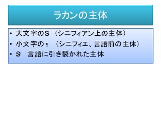 ラカンの主体
• 大文字のＳ （シニフィアン上の主体）
• 小文字の s （シニフィエ、言語前の主体）
• Ｓ 言語に引き裂かれた主体／
 