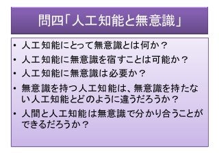 問四「人工知能と無意識」
• 人工知能にとって無意識とは何か？
• 人工知能に無意識を宿すことは可能か？
• 人工知能に無意識は必要か？
• 無意識を持つ人工知能は、無意識を持たな
い人工知能とどのように違うだろうか？
• 人間と人工知能は無意識で分かり合うことが
できるだろうか？
 