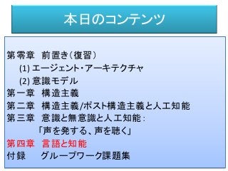 本日のコンテンツ
第零章 前置き（復習）
(1) エージェント・アーキテクチャ
(2) 意識モデル
第一章 構造主義
第二章 構造主義/ポスト構造主義と人工知能
第三章 意識と無意識と人工知能：
「声を発する、声を聴く」
第四章 言語と知能
付録 グループワーク課題集
 