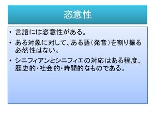 恣意性
• 言語には恣意性がある。
• ある対象に対して、ある語（発音）を割り振る
必然性はない。
• シニフィアンとシニフィエの対応はある程度、
歴史的・社会的・時間的なものである。
 