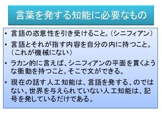 言葉を発する知能に必要なもの
• 言語の恣意性を引き受けること。（シニフィアン）
• 言語とそれが指す内容を自分の内に持つこと。
（これが機械にない）
• ラカン的に言えば、シニフィアンの平面を貫くよう
な衝動を持つこと。そこで文ができる。
• 現在の話す人工知能は、言語を発する、のでは
ない。世界を与えられていない人工知能は、記
号を発しているだけである。
 