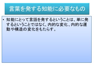 言葉を発する知能に必要なもの
• 知能にとって言語を発するということは、単に発
するということではなく、内的な変化、内的な運
動や構造の変化をもたらす。
 