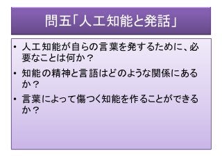 問五「人工知能と発話」
• 人工知能が自らの言葉を発するために、必
要なことは何か？
• 知能の精神と言語はどのような関係にある
か？
• 言葉によって傷つく知能を作ることができる
か？
 