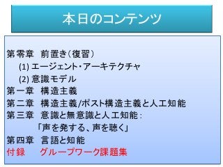 本日のコンテンツ
第零章 前置き（復習）
(1) エージェント・アーキテクチャ
(2) 意識モデル
第一章 構造主義
第二章 構造主義/ポスト構造主義と人工知能
第三章 意識と無意識と人工知能：
「声を発する、声を聴く」
第四章 言語と知能
付録 グループワーク課題集
 