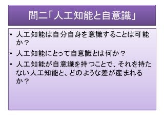 問二「人工知能と自意識」
• 人工知能は自分自身を意識することは可能
か？
• 人工知能にとって自意識とは何か？
• 人工知能が自意識を持つことで、それを持た
ない人工知能と、どのような差が産まれる
か？
 