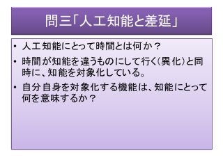 問三「人工知能と差延」
• 人工知能にとって時間とは何か？
• 時間が知能を違うものにして行く（異化）と同
時に、知能を対象化している。
• 自分自身を対象化する機能は、知能にとって
何を意味するか？
 