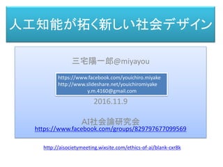 人工知能が拓く新しい社会デザイン
三宅 陽一郎
三宅陽一郎@miyayou
2016.11.9
ＡＩ社会論研究会
https://www.facebook.com/groups/829797677099569
https://www.facebook.com/youichiro.miyake
http://www.slideshare.net/youichiromiyake
y.m.4160@gmail.com
http://aisocietymeeting.wixsite.com/ethics-of-ai/blank-cxr8k
 