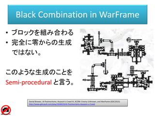 Black Combination in WarFrame
• ブロックを組み合わる
• 完全に零からの生成
ではない。
このような生成のことを
Semi-procedural と言う。
Daniel Brewer, AI Postmortem...