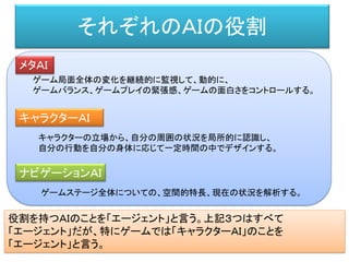 それぞれのＡＩの役割
メタＡＩ
ゲーム局面全体の変化を継続的に監視して、動的に、
ゲームバランス、ゲームプレイの緊張感、ゲームの面白さをコントロールする。
キャラクターＡＩ
キャラクターの立場から、自分の周囲の状況を局所的に認識し、
自分の行動を自分の身体に応じて一定時間の中でデザインする。
ナビゲーションＡＩ
ゲームステージ全体についての、空間的特長、現在の状況を解析する。
役割を持つＡＩのことを「エージェント」と言う。上記３つはすべて
「エージェント」だが、特にゲームでは「キャラクターＡＩ」のことを
「エージェント」と言う。
 