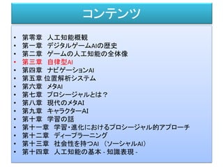 コンテンツ
• 第零章 人工知能概観
• 第一章 デジタルゲームAIの歴史
• 第二章 ゲームの人工知能の全体像
• 第三章 自律型AI
• 第四章 ナビゲーションAI
• 第五章 位置解析システム
• 第六章 メタAI
• 第七章 プロシージャルとは？
• 第八章 現代のメタＡＩ
• 第九章 キャラクターＡＩ
• 第十章 学習の話
• 第十一章 学習・進化におけるプロシージャル的アプローチ
• 第十二章 ディープラーニング
• 第十三章 社会性を持つAI （ソーシャルAI）
• 第十四章 人工知能の基本 - 知識表現 -
 