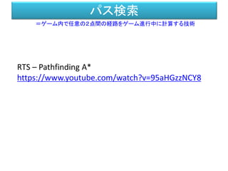 パス検索
＝ゲーム内で任意の２点間の経路をゲーム進行中に計算する技術
RTS – Pathfinding A*
https://www.youtube.com/watch?v=95aHGzzNCY8
 
