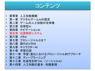 コンテンツ
• 第零章 人工知能概観
• 第一章 デジタルゲームAIの歴史
• 第二章 ゲームの人工知能の全体像
• 第三章 自律型AI
• 第四章 ナビゲーションAI
• 第五章 位置解析システム
• 第六章 メタAI
• 第七章 プロシージャルとは？
• 第八章 現代のメタＡＩ
• 第九章 キャラクターＡＩ
• 第十章 学習の話
• 第十一章 学習・進化におけるプロシージャル的アプローチ
• 第十二章 ディープラーニング
• 第十三章 社会性を持つAI （ソーシャルAI）
• 第十四章 人工知能の基本 - 知識表現 -
 