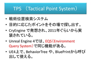 TPS （Tactical Point System）
• 戦術位置検索システム
• 目的に応じたポイントをその場で探し出す。
• CryEngine で発想され、2011年ぐらいから実
装されている。
• Unreal Engine 4では、EQS（Environment
Query System）で同じ機能がある。
• UE4上で、BehaviorTree や、BluePrintから呼び
出して使える。
 