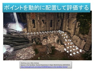 Matthew Jack, Mika Vehkala
Spaces in the Sandbox: Tactical Awareness in Open World Games (GDC2013)
http://www.gdcvault.com/play/1018038/Spaces-in-the-Sandbox-Tactical
ポイントを動的に配置して評価する
 