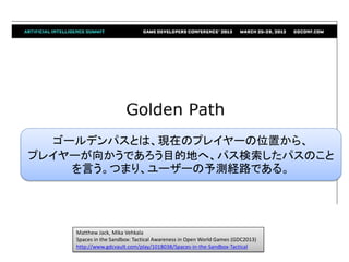 Matthew Jack, Mika Vehkala
Spaces in the Sandbox: Tactical Awareness in Open World Games (GDC2013)
http://www.gdcvault.com/play/1018038/Spaces-in-the-Sandbox-Tactical
ゴールデンパスとは、現在のプレイヤーの位置から、
プレイヤーが向かうであろう目的地へ、パス検索したパスのこと
を言う。つまり、ユーザーの予測経路である。
 