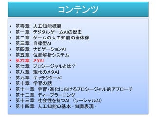 コンテンツ
• 第零章 人工知能概観
• 第一章 デジタルゲームAIの歴史
• 第二章 ゲームの人工知能の全体像
• 第三章 自律型AI
• 第四章 ナビゲーションAI
• 第五章 位置解析システム
• 第六章 メタAI
• 第七章 プロシージャルとは？
• 第八章 現代のメタＡＩ
• 第九章 キャラクターＡＩ
• 第十章 学習の話
• 第十一章 学習・進化におけるプロシージャル的アプローチ
• 第十二章 ディープラーニング
• 第十三章 社会性を持つAI （ソーシャルAI）
• 第十四章 人工知能の基本 - 知識表現 -
 