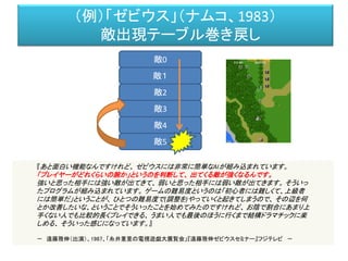 （例）「ゼビウス」（ナムコ、1983）
敵出現テーブル巻き戻し
敵0
敵１
敵2
敵3
敵4
敵5
『あと面白い機能なんですけれど、 ゼビウスには非常に簡単なAIが組み込まれています。
「プレイヤーがどれくらいの腕か」というのを判断して、 出てくる敵が強くなるんです。
強いと思った相手には強い敵が出てきて、 弱いと思った相手には弱い敵が出てきます。 そういっ
たプログラムが組み込まれています。 ゲームの難易度というのは「初心者には難しくて、上級者
には簡単だ」ということが、 ひとつの難易度で(調整を)やっていくと起きてしまうので、 その辺を何
とか改善したいな、ということでそういったことを始めてみたのですけれど、 お陰で割合にあまり上
手くない人でも比較的長くプレイできる、 うまい人でも最後のほうに行くまで結構ドラマチックに楽
しめる、 そういった感じになっています。』
－ 遠藤雅伸（出演）、1987、「糸井重里の電視遊戯大展覧会」『遠藤雅伸ゼビウスセミナー』フジテレビ －
 